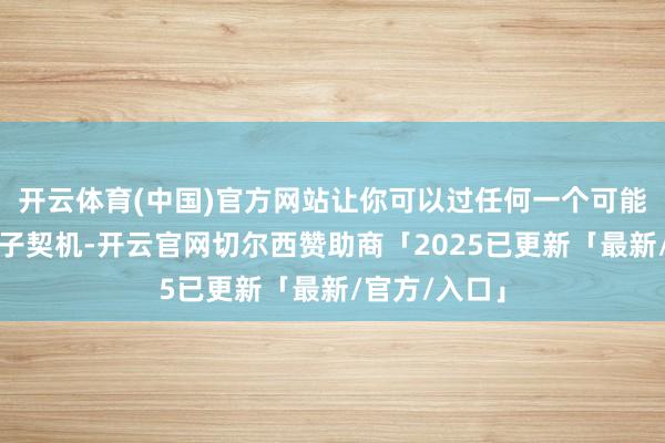 开云体育(中国)官方网站让你可以过任何一个可能拿到的钱袋子契机-开云官网切尔西赞助商「2025已更新「最新/官方/入口」