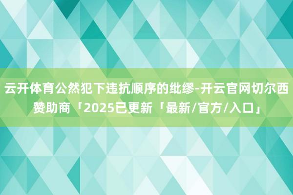 云开体育公然犯下违抗顺序的纰缪-开云官网切尔西赞助商「2025已更新「最新/官方/入口」