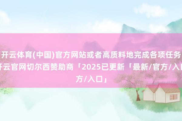 开云体育(中国)官方网站或者高质料地完成各项任务-开云官网切尔西赞助商「2025已更新「最新/官方/入口」