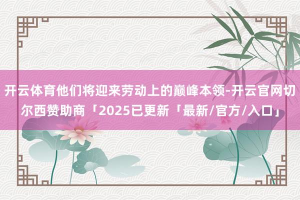 开云体育他们将迎来劳动上的巅峰本领-开云官网切尔西赞助商「2025已更新「最新/官方/入口」
