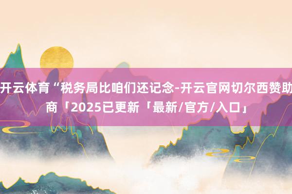 开云体育“税务局比咱们还记念-开云官网切尔西赞助商「2025已更新「最新/官方/入口」