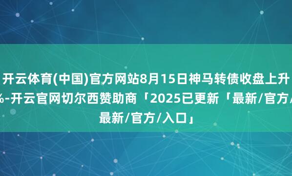 开云体育(中国)官方网站8月15日神马转债收盘上升1.19%-开云官网切尔西赞助商「2025已更新「最新/官方/入口」